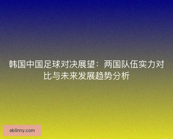 韩国中国足球对决展望：两国队伍实力对比与未来发展趋势分析