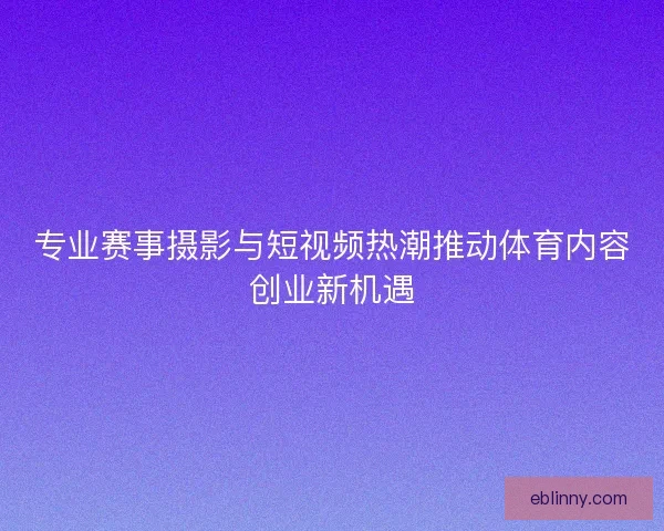 专业赛事摄影与短视频热潮推动体育内容创业新机遇