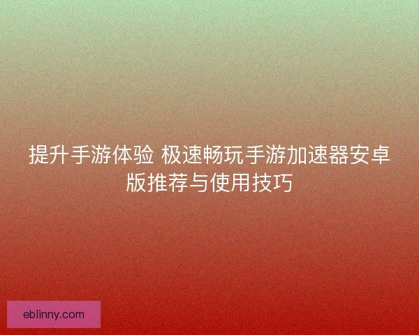 提升手游体验 极速畅玩手游加速器安卓版推荐与使用技巧