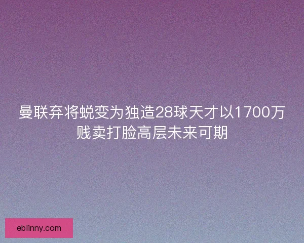 曼联弃将蜕变为独造28球天才以1700万贱卖打脸高层未来可期 曼联弃将蜕变为独造28球天才以1700万贱卖打脸高层未来可期