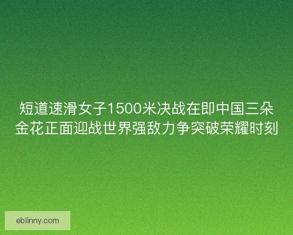 短道速滑女子1500米决战在即中国三朵金花正面迎战世界强敌力争突破荣耀时刻