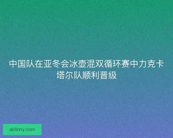 中国队在亚冬会冰壶混双循环赛中力克卡塔尔队顺利晋级