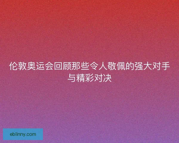 伦敦奥运会回顾那些令人敬佩的强大对手与精彩对决