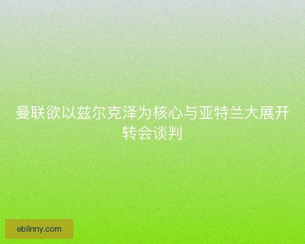 曼联欲以兹尔克泽为核心与亚特兰大展开转会谈判