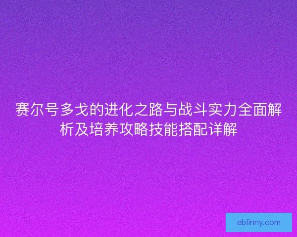 赛尔号多戈的进化之路与战斗实力全面解析及培养攻略技能搭配详解