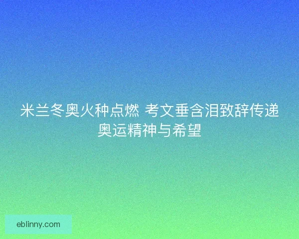 米兰冬奥火种点燃 考文垂含泪致辞传递奥运精神与希望 米兰冬奥火种点燃 考文垂含泪致辞传递奥运精神与希望